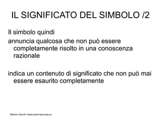 IL SIGNIFICATO DEL SIMBOLO /2
Il simbolo quindi
annuncia qualcosa che non può essere
   completamente risolto in una conoscenza
   razionale

indica un contenuto di significato che non può mai
  essere esaurito completamente



Martino Sacchi /www.ariannascuola.eu
 