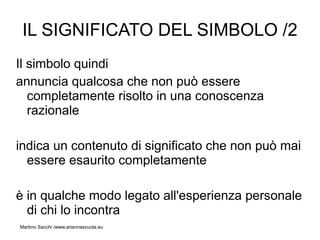 IL SIGNIFICATO DEL SIMBOLO /2
Il simbolo quindi
annuncia qualcosa che non può essere
   completamente risolto in una conoscenza
   razionale

indica un contenuto di significato che non può mai
  essere esaurito completamente

è in qualche modo legato all'esperienza personale
  di chi lo incontra
Martino Sacchi /www.ariannascuola.eu
 