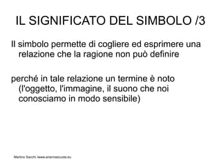 IL SIGNIFICATO DEL SIMBOLO /3
Il simbolo permette di cogliere ed esprimere una
   relazione che la ragione non può definire

perché in tale relazione un termine è noto
  (l'oggetto, l'immagine, il suono che noi
  conosciamo in modo sensibile)




Martino Sacchi /www.ariannascuola.eu
 