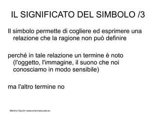 IL SIGNIFICATO DEL SIMBOLO /3
Il simbolo permette di cogliere ed esprimere una
   relazione che la ragione non può definire

perché in tale relazione un termine è noto
  (l'oggetto, l'immagine, il suono che noi
  conosciamo in modo sensibile)

ma l'altro termine no


Martino Sacchi /www.ariannascuola.eu
 