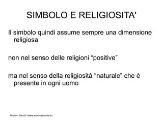 SIMBOLO E RELIGIOSITA'
Il simbolo quindi assume sempre una dimensione
   religiosa

non nel senso delle religioni “positive”

ma nel senso della religiosità “naturale” che è
 presente in ogni uomo



Martino Sacchi /www.ariannascuola.eu
 