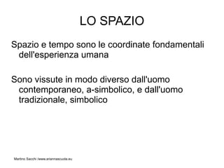 LO SPAZIO
Spazio e tempo sono le coordinate fondamentali
 dell'esperienza umana

Sono vissute in modo diverso dall'uomo
 contemporaneo, a-simbolico, e dall'uomo
 tradizionale, simbolico




Martino Sacchi /www.ariannascuola.eu
 