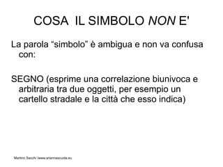 COSA IL SIMBOLO NON E'
La parola “simbolo” è ambigua e non va confusa
  con:

SEGNO (esprime una correlazione biunivoca e
 arbitraria tra due oggetti, per esempio un
 cartello stradale e la città che esso indica)




Martino Sacchi /www.ariannascuola.eu
 