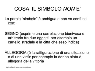 COSA IL SIMBOLO NON E'
La parola “simbolo” è ambigua e non va confusa
  con:

SEGNO (esprime una correlazione biunivoca e
 arbitraria tra due oggetti, per esempio un
 cartello stradale e la città che esso indica)

ALLEGORIA (è la raffigurazione di una situazione
 o di una virtù: per esempio la donna alata è
 allegoria della vittoria
Martino Sacchi /www.ariannascuola.eu
 