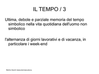IL TEMPO / 3
Ultima, debole e parziale memoria del tempo
  simbolico nella vita quotidiana dell'uomo non
  simbolico

l'alternanza di giorni lavorativi e di vacanza, in
   particolare i week-end




Martino Sacchi /www.ariannascuola.eu
 