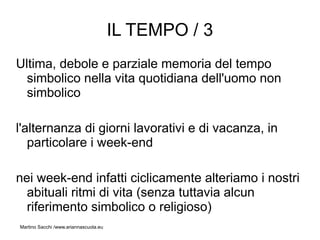IL TEMPO / 3
Ultima, debole e parziale memoria del tempo
  simbolico nella vita quotidiana dell'uomo non
  simbolico

l'alternanza di giorni lavorativi e di vacanza, in
   particolare i week-end

nei week-end infatti ciclicamente alteriamo i nostri
  abituali ritmi di vita (senza tuttavia alcun
  riferimento simbolico o religioso)
Martino Sacchi /www.ariannascuola.eu
 