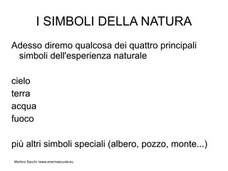 I SIMBOLI DELLA NATURA
Adesso diremo qualcosa dei quattro principali
 simboli dell'esperienza naturale

cielo
terra
acqua
fuoco

più altri simboli speciali (albero, pozzo, monte...)
Martino Sacchi /www.ariannascuola.eu
 