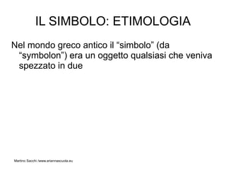 IL SIMBOLO: ETIMOLOGIA
Nel mondo greco antico il “simbolo” (da
 “symbolon”) era un oggetto qualsiasi che veniva
 spezzato in due




Martino Sacchi /www.ariannascuola.eu
 