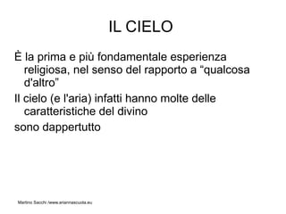 IL CIELO
È la prima e più fondamentale esperienza
   religiosa, nel senso del rapporto a “qualcosa
   d'altro”
Il cielo (e l'aria) infatti hanno molte delle
   caratteristiche del divino
sono dappertutto




Martino Sacchi /www.ariannascuola.eu
 