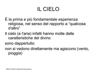 IL CIELO
È la prima e più fondamentale esperienza
   religiosa, nel senso del rapporto a “qualcosa
   d'altro”
Il cielo (e l'aria) infatti hanno molte delle
   caratteristiche del divino
sono dappertutto
non si vedono direttamente ma agiscono (vento,
   pioggia)


Martino Sacchi /www.ariannascuola.eu
 