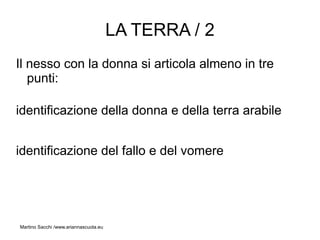 LA TERRA / 2
Il nesso con la donna si articola almeno in tre
   punti:

identificazione della donna e della terra arabile


identificazione del fallo e del vomere




Martino Sacchi /www.ariannascuola.eu
 