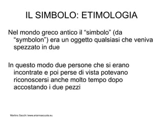 IL SIMBOLO: ETIMOLOGIA
Nel mondo greco antico il “simbolo” (da
 “symbolon”) era un oggetto qualsiasi che veniva
 spezzato in due

In questo modo due persone che si erano
  incontrate e poi perse di vista potevano
  riconoscersi anche molto tempo dopo
  accostando i due pezzi



Martino Sacchi /www.ariannascuola.eu
 