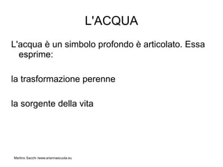 L'ACQUA
L'acqua è un simbolo profondo è articolato. Essa
  esprime:

la trasformazione perenne

la sorgente della vita




Martino Sacchi /www.ariannascuola.eu
 