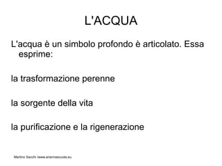 L'ACQUA
L'acqua è un simbolo profondo è articolato. Essa
  esprime:

la trasformazione perenne

la sorgente della vita

la purificazione e la rigenerazione


Martino Sacchi /www.ariannascuola.eu
 