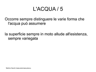 L'ACQUA / 5
Occorre sempre distinguere le varie forma che
 l'acqua può assumere

la superficie sempre in moto allude all'esistenza,
  sempre variegata




Martino Sacchi /www.ariannascuola.eu
 