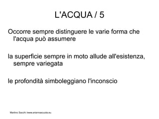 L'ACQUA / 5
Occorre sempre distinguere le varie forma che
 l'acqua può assumere

la superficie sempre in moto allude all'esistenza,
  sempre variegata

le profondità simboleggiano l'inconscio



Martino Sacchi /www.ariannascuola.eu
 
