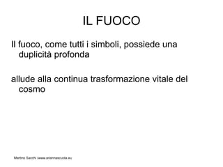 IL FUOCO
Il fuoco, come tutti i simboli, possiede una
   duplicità profonda

allude alla continua trasformazione vitale del
  cosmo




Martino Sacchi /www.ariannascuola.eu
 