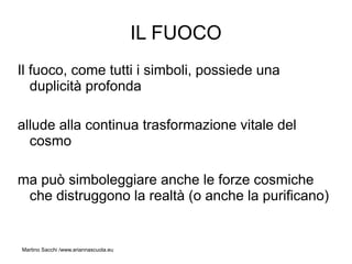 IL FUOCO
Il fuoco, come tutti i simboli, possiede una
   duplicità profonda

allude alla continua trasformazione vitale del
  cosmo

ma può simboleggiare anche le forze cosmiche
 che distruggono la realtà (o anche la purificano)


Martino Sacchi /www.ariannascuola.eu
 