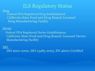ILS Regulatory Status Drug         Federal FDA Registered Drug Establishment       California State Food and Drug Branch Licensed           Drug Manufacturing Facility     Device      Federal FDA Registered Device Establishment         California State Food and Drug Branch   Licensed   Device          Manufacturing Facility   ISO          ISO 9001-2000, ISO 13485-2003, EN 46001 Certified 