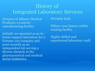 History of  Integrated Laboratory   Services Division of Alliance Medical Products; a contract manufacturing facility.   Initially we operated as an in-house support laboratory for a Fortune 100 company and most recently as an independent lab serving a diverse clientele in the pharmaceutical and medical device industries.   Privately held.   Fifteen year history within existing facility.   Highly skilled and experienced laboratory staff. 