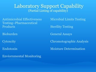   Laboratory Support Capability (Partial Listing of capability) Antimicrobial Effectiveness Testing~Pharmaceutical Products   Bioburden   Cytoxcity   Endotoxin   Enviornmental Monitoring Microbial Limits Testing   Sterility Testing   General Assays   Chromotographic Analysis   Moisture Determination 