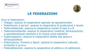 LE FEDERAZIONI
Ecco le Federazioni:
• Fedagri: associa le cooperative agricole ed agroalimentari
• Federlavoro e servizi: associa le cooperative di produzione e lavoro
• Federsolidarietà: associa le cooperative sociali di tipo A e B
• FederazioneSanità: associa le cooperative mediche, farmaceutiche,
a specializzazione sanitaria e le mutue socio-sanitarie
• Federcoopesca: associa le cooperative dedite alla pesca e
all’acquacoltura
• Federcultura, Turismo e Sport: associa le cooperative culturali,
turistiche e sportive
• Federabitazione: associa le cooperative di edilizia e di abitazione
 