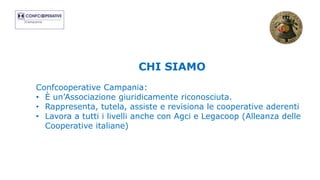 CHI SIAMO
Confcooperative Campania:
• È un’Associazione giuridicamente riconosciuta.
• Rappresenta, tutela, assiste e revisiona le cooperative aderenti
• Lavora a tutti i livelli anche con Agci e Legacoop (Alleanza delle
Cooperative italiane)
 