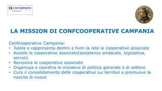 LA MISSION DI CONFCOOPERATIVE CAMPANIA
Confcooperative Campania:
• Tutela e rappresenta dentro e fuori la rete le cooperative associate
• Assiste le cooperative associate(assistenza sindacale, legislativa,
servizi)
• Revisiona le cooperative associate
• Organizza e coordina le iniziative di politica generale e di settore
• Cura il consolidamento delle cooperative sui territori e promuove la
nascita di nuove
 