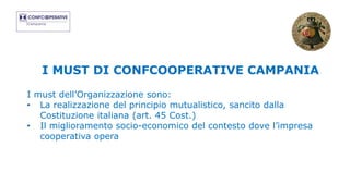 I MUST DI CONFCOOPERATIVE CAMPANIA
I must dell’Organizzazione sono:
• La realizzazione del principio mutualistico, sancito dalla
Costituzione italiana (art. 45 Cost.)
• Il miglioramento socio-economico del contesto dove l’impresa
cooperativa opera
 