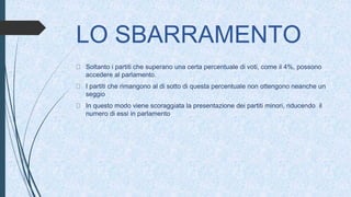 LO SBARRAMENTO
Soltanto i partiti che superano una certa percentuale di voti, come il 4%, possono
accedere al parlamento.
I partiti che rimangono al di sotto di questa percentuale non ottengono neanche un
seggio
In questo modo viene scoraggiata la presentazione dei partiti minori, riducendo il
numero di essi in parlamento
 