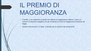 IL PREMIO DI
MAGGIORANZA
Il partito, o la coalizione di partiti che ottiene la maggioranza relativa, riceve un
numero di deputati maggiore che gli consente di avere la maggioranza assoluta dei
seggi .
Questo meccanismo, in Italia, è attuato per le elezioni del parlamento
 