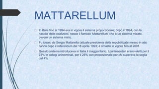MATTARELLUM
In Italia fino al 1994 era in vigore il sistema proporzionale; dopo il 1994, con la
nascita delle coalizioni, nasce il famoso ‘Mattarellum’ che è un sistema mixato,
ovvero un sistema misto.
Fu ideato da Sergio Mattarella (attuale presidente della repubblica)e messo in atto
l’anno dopo il referendum del 18 aprile 1993; è rimasto in vigore fino al 2001.
Questo sistema introduceva in Italia il maggioritario. I parlamentari erano eletti per il
75% in collegi uninominali, per il 25% con proporzionale per chi superava la soglia
del 4%.
 