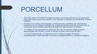 PORCELLUM
Nel 2005 nasce il ‘Porcellum’(o legge ‘porcata’) che venne definita così in seguito alle
polemiche sorte dopo la sua nascita. Il suo ideatore fu il Ministro per le Riforme, Roberto
Calderoli.
Si tratta di un sistema proporzionale con liste bloccate: gli elettori non esprimevano
preferenza per un singolo candidato ma sceglievano esclusivamente un partito che, in
un secondo tempo avrebbe decretato gli esponenti alla Camera e al Senato.
Le coalizioni che superavano la quota del 10% dei voti avevano diritto di essere
rappresentate alla Camera, mentre in Senato la quota minima era del 20%.
La Corte Costituzionale, il 4 Dicembre 2013, dichiara la legge ‘Porcellum’
incostituzionale: le liste bloccate e il premio di maggioranza sono considerati illegittimi.
 
