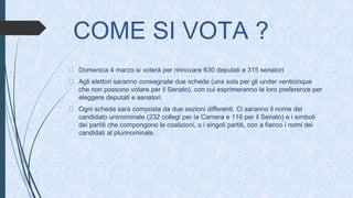 COME SI VOTA ?
Domenica 4 marzo si voterà per rinnovare 630 deputati e 315 senatori
Agli elettori saranno consegnate due schede (una sola per gli under venticinque
che non possono votare per il Senato), con cui esprimeranno le loro preferenze per
eleggere deputati e senatori.
Ogni scheda sarà composta da due sezioni differenti. Ci saranno il nome del
candidato uninominale (232 collegi per la Camera e 116 per il Senato) e i simboli
dei partiti che compongono le coalizioni, o i singoli partiti, con a fianco i nomi dei
candidati al plurinominale.
 