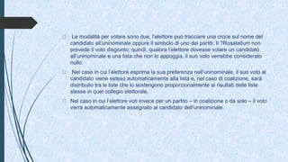 Le modalità per votare sono due, l’elettore può tracciare una croce sul nome del
candidato all’uninominale oppure il simbolo di uno dei partiti. Il ?Rosatellum non
prevede il voto disgiunto; quindi, qualora l’elettore dovesse votare un candidato
all’uninominale e una lista che non lo appoggia, il suo voto verrebbe considerato
nullo.
Nel caso in cui l’elettore esprima la sua preferenza nell’uninominale, il suo voto al
candidato viene esteso automaticamente alla lista e, nel caso di coalizione, sarà
distribuito tra le liste che lo sostengono proporzionalmente ai risultati delle liste
stesse in quel collegio elettorale.
Nel caso in cui l’elettore voti invece per un partito – in coalizione o da solo – il voto
verrà automaticamente assegnato al candidato dell’uninominale.
 