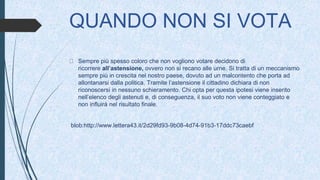 QUANDO NON SI VOTA
Sempre più spesso coloro che non vogliono votare decidono di
ricorrere all’astensione, ovvero non si recano alle urne. Si tratta di un meccanismo
sempre più in crescita nel nostro paese, dovuto ad un malcontento che porta ad
allontanarsi dalla politica. Tramite l’astensione il cittadino dichiara di non
riconoscersi in nessuno schieramento. Chi opta per questa ipotesi viene inserito
nell’elenco degli astenuti e, di conseguenza, il suo voto non viene conteggiato e
non influirà nel risultato finale.
blob:http://www.lettera43.it/2d29fd93-9b08-4d74-91b3-17ddc73caebf
 