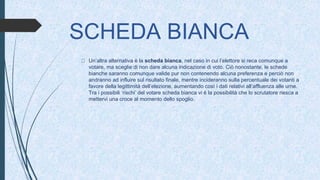 SCHEDA BIANCA
Un’altra alternativa è la scheda bianca, nel caso in cui l’elettore si reca comunque a
votare, ma sceglie di non dare alcuna indicazione di voto. Ciò nonostante, le schede
bianche saranno comunque valide pur non contenendo alcuna preferenza e perciò non
andranno ad influire sul risultato finale, mentre incideranno sulla percentuale dei votanti a
favore della legittimità dell’elezione, aumentando così i dati relativi all’affluenza alle urne.
Tra i possibili ‘rischi’ del votare scheda bianca vi è la possibilità che lo scrutatore riesca a
mettervi una croce al momento dello spoglio.
 