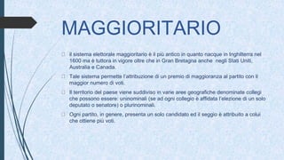 MAGGIORITARIO
il sistema elettorale maggioritario è il più antico in quanto nacque in Inghilterra nel
1600 ma è tuttora in vigore oltre che in Gran Bretagna anche negli Stati Uniti,
Australia e Canada.
Tale sistema permette l’attribuzione di un premio di maggioranza al partito con il
maggior numero di voti.
Il territorio del paese viene suddiviso in varie aree geografiche denominate collegi
che possono essere: uninominali (se ad ogni collegio è affidata l’elezione di un solo
deputato o senatore) o plurinominali.
Ogni partito, in genere, presenta un solo candidato ed il seggio è attribuito a colui
che ottiene più voti.
 