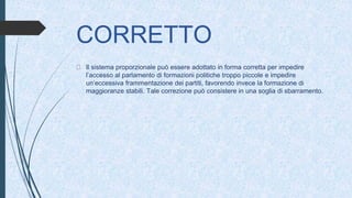CORRETTO
Il sistema proporzionale può essere adottato in forma corretta per impedire
l’accesso al parlamento di formazioni politiche troppo piccole e impedire
un’eccessiva frammentazione dei partiti, favorendo invece la formazione di
maggioranze stabili. Tale correzione può consistere in una soglia di sbarramento.
 