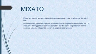 MIXATO
Esiste anche una terza tipologia di sistema elettorale che è una fusione dei primi
due.
In questo caso, l’elettore avrà due schede di voto e i deputati saranno eletti per i 2/3
attraverso il maggioritario con una scheda e per 1/3 con il proporzionale con la
seconda scheda, utilizzando sempre la soglia di sbarramento
 