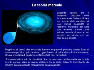 La teoria mareale Secondo l'ipotesi che il materiale utilizzato nella formazione del Sistema Solare era invece stato espulso dal Sole l'unica possibilità di "estrarre" materiale dal Sole può avvenire tramite una azione mareale dovuta ad un incontro ravvicinato con un altro corpo celeste.  Dapprima si pensò che le comete fossero in grado di produrre questa forza di marea ma poi si scoprì che erano oggetti molto piccoli e che quindi non avevano alcuna possibilità di produrre sul Sole effetti così devastanti. Rimaneva allora solo la possibilità di un incontro con un'altra stella ma un tale evento appare, date le enormi distanze tra le stelle, talmente improbabile da rendere questo secondo meccanismo poco plausibile. 