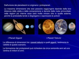 Dall'unione dei planetesimi si originano i protopianeti. La massima dimensione che essi possono raggiungere dipende dalla loro distanza dalla stella e dalla composizione e densità della nube primordiale: nelle regioni più interne essa sarà molto minore che in quelle esterne, perchè la protostella tende a disgregare e vaporizzare le polveri. I Pianeti Giganti   I Pianeti Tellurici   La differenza di dimensioni tra i  pianeti tellurici  e quelli  giganti  testimonia la validità di questo scenario. La formazione dei protopianeti può richiedere da circa centomila anni ad una ventina di milioni di anni.  
