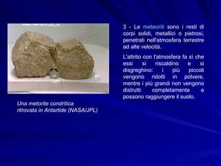 3 - Le  meteoriti  sono i resti di corpi solidi, metallici o pietrosi, penetrati nell'atmosfera terrestre ad alte velocità.  L'attrito con l'atmosfera fa sì che essi si riscaldino e si disgreghino: i più piccoli vengono ridotti in polvere, mentre i più grandi non vengono distrutti completamente e possono raggiungere il suolo.  Una metorite condritica  ritrovata in Antartide (NASA/JPL)   