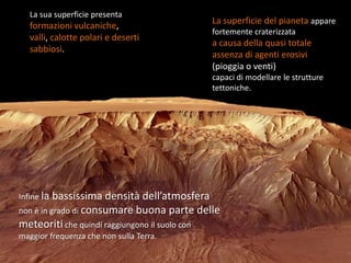 La sua superficie presenta
                                                  La superficie del pianeta appare
   formazioni vulcaniche,
                                                  fortemente craterizzata
   valli, calotte polari e deserti
                                                  a causa della quasi totale
   sabbiosi.
                                                  assenza di agenti erosivi
                                                  (pioggia o venti)
                                                  capaci di modellare le strutture
                                                  tettoniche.




Infine la bassissima densità dell’atmosfera
non è in grado di consumare buona        parte delle
meteoriti che quindi raggiungono il suolo con
maggior frequenza che non sulla Terra.
 