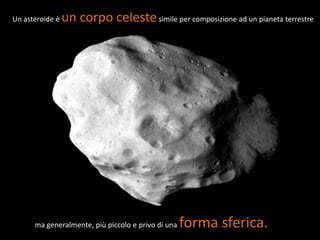 Un asteroide è   un corpo celeste simile per composizione ad un pianeta terrestre




      ma generalmente, più piccolo e privo di una   forma sferica.
 