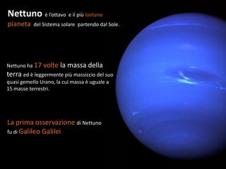 Nettuno è l’ottavo e il più lontano
pianeta    del Sistema solare partendo dal Sole.




Nettuno ha 17 volte    la massa della
terra ed è leggermente più massiccio del suo
quasi gemello Urano, la cui massa è uguale a
15 masse terrestri.




La prima osservazione di Nettuno
fu di Galileo Galilei
 