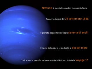 Nettuno     è invisibile a occhio nudo dalla Terra.



                          Scoperto la sera del 23 settembre 1846




                    Il pianeta possiede un debole sistema di     anelli



                    Il nome del pianeta è dedicato al dio   del mare



L’unica sonda spaziale ad aver avvistato Nettuno è stata la Voyager 2
 