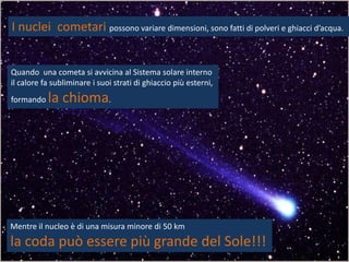 I nuclei cometari possono variare dimensioni, sono fatti di polveri e ghiacci d’acqua.


Quando una cometa si avvicina al Sistema solare interno
il calore fa subliminare i suoi strati di ghiaccio più esterni,
formando   la chioma.




Mentre il nucleo è di una misura minore di 50 km
la coda può essere più grande del Sole!!!
 