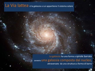 La Via lattea è la galassia a cui appartiene il sistema solare




                                        La galassia ha una forma a spirale barrata
                          ovvero una   galassia composta dal nucleo,
                                       attraversato da una struttura a forma di barra
 