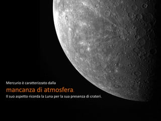 Mercurio è caratterizzato dalla
mancanza di atmosfera.
Il suo aspetto ricorda la Luna per la sua presenza di crateri.
 